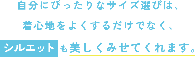 自分にぴったりなサイズ選びは、着心地をよくするだけでなく、シルエットも美しくみせてくれます。